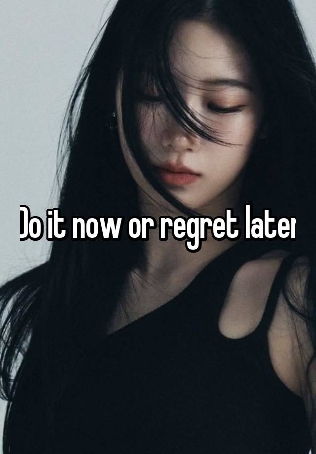 Do it now or regret later