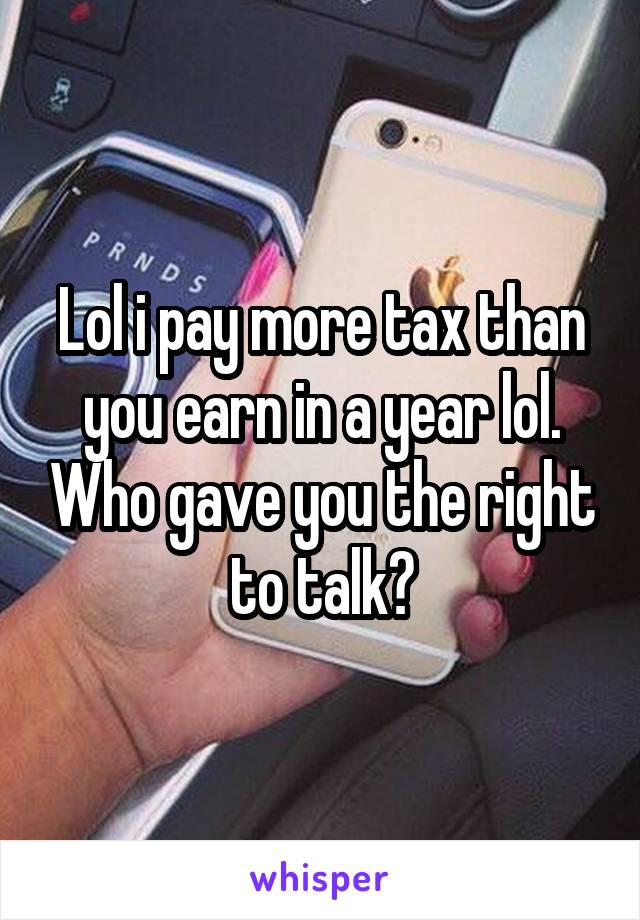 Lol i pay more tax than you earn in a year lol. Who gave you the right to talk?