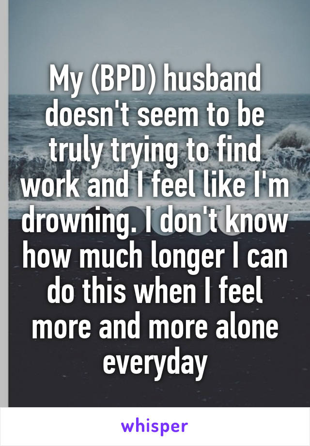 My (BPD) husband doesn't seem to be truly trying to find work and I feel like I'm drowning. I don't know how much longer I can do this when I feel more and more alone everyday