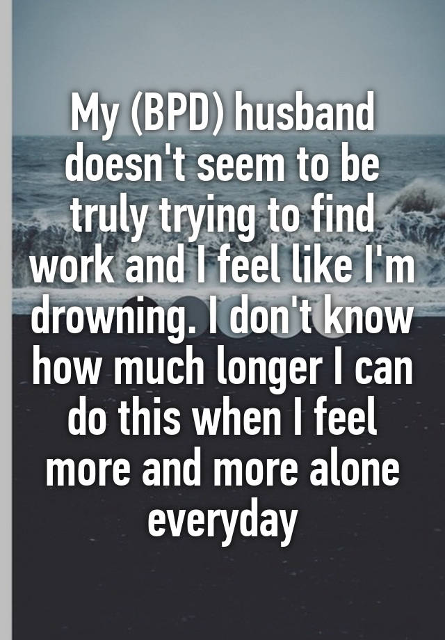 My (BPD) husband doesn't seem to be truly trying to find work and I feel like I'm drowning. I don't know how much longer I can do this when I feel more and more alone everyday