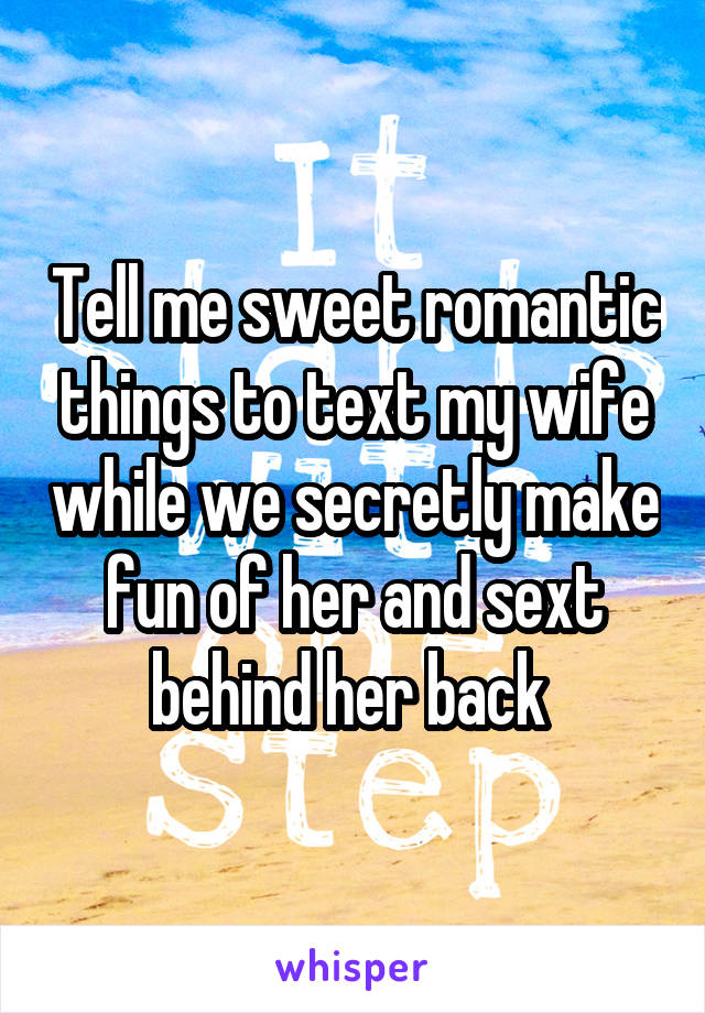 Tell me sweet romantic things to text my wife while we secretly make fun of her and sext behind her back 