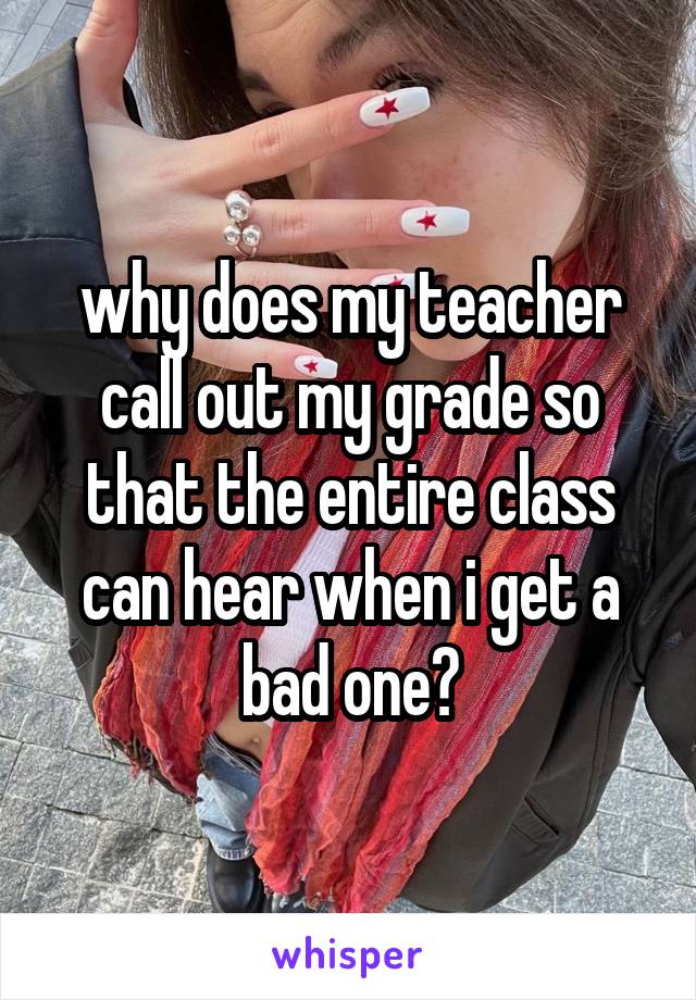 why does my teacher call out my grade so that the entire class can hear when i get a bad one?