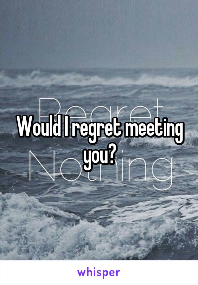 Would I regret meeting you?