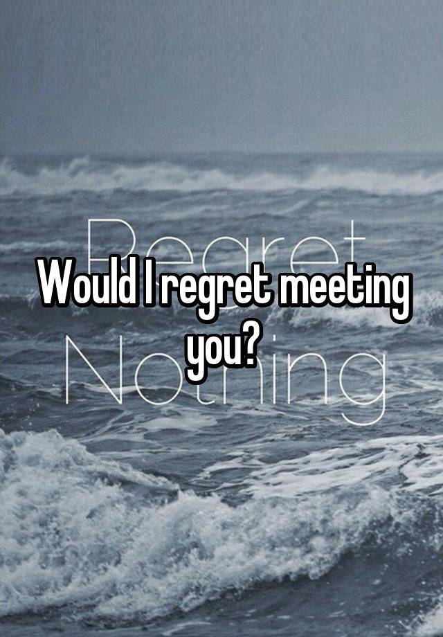 Would I regret meeting you?