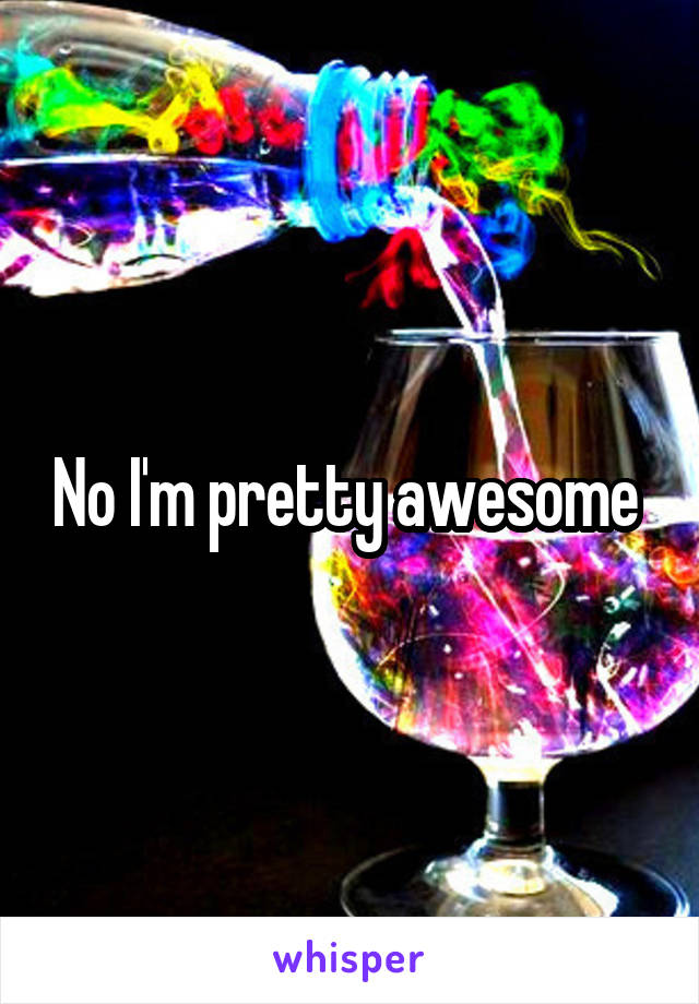 No I'm pretty awesome 