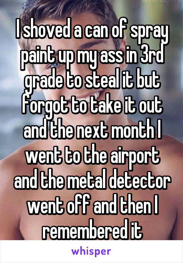 I shoved a can of spray paint up my ass in 3rd grade to steal it but forgot to take it out and the next month I went to the airport and the metal detector went off and then I remembered it