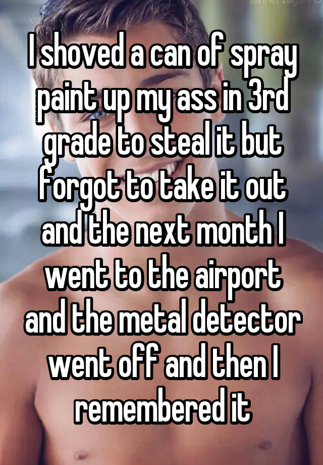 I shoved a can of spray paint up my ass in 3rd grade to steal it but forgot to take it out and the next month I went to the airport and the metal detector went off and then I remembered it