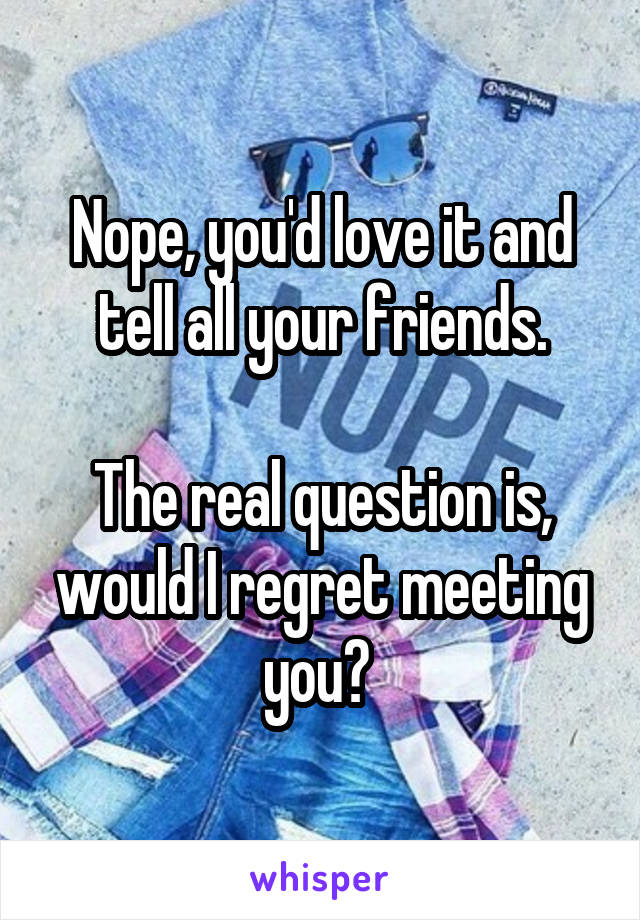 Nope, you'd love it and tell all your friends.

The real question is, would I regret meeting you? 