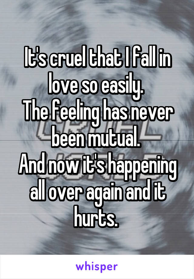 It's cruel that I fall in love so easily. 
The feeling has never been mutual. 
And now it's happening all over again and it hurts. 