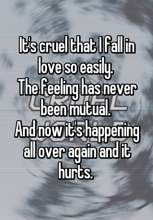 It's cruel that I fall in love so easily. 
The feeling has never been mutual. 
And now it's happening all over again and it hurts. 