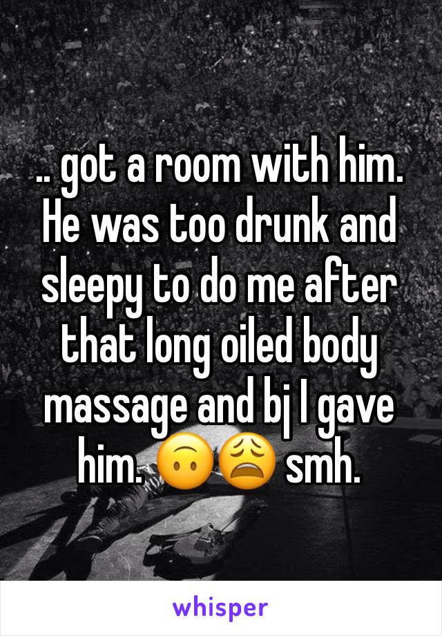 .. got a room with him. He was too drunk and sleepy to do me after that long oiled body massage and bj I gave him. 🙃😩 smh.