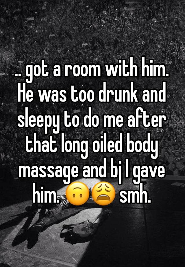 .. got a room with him. He was too drunk and sleepy to do me after that long oiled body massage and bj I gave him. 🙃😩 smh.