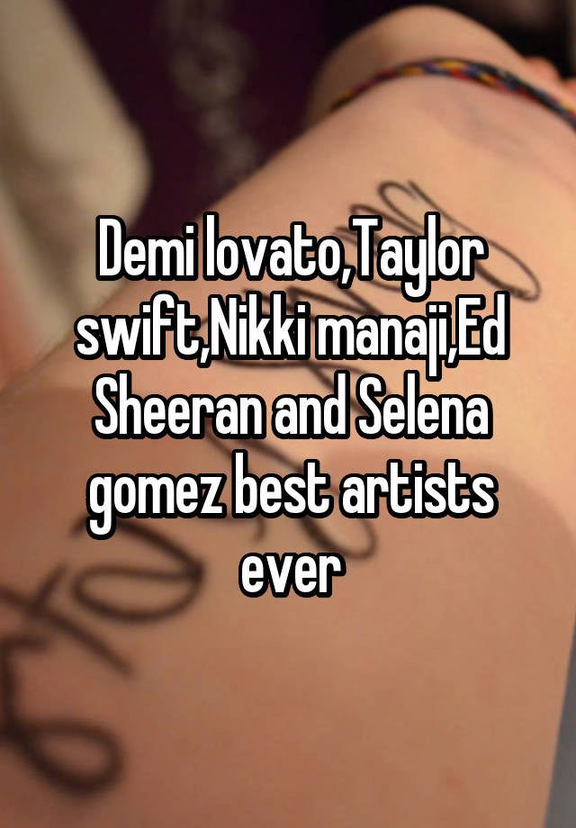 Demi lovato,Taylor swift,Nikki manaji,Ed Sheeran and Selena gomez best artists ever