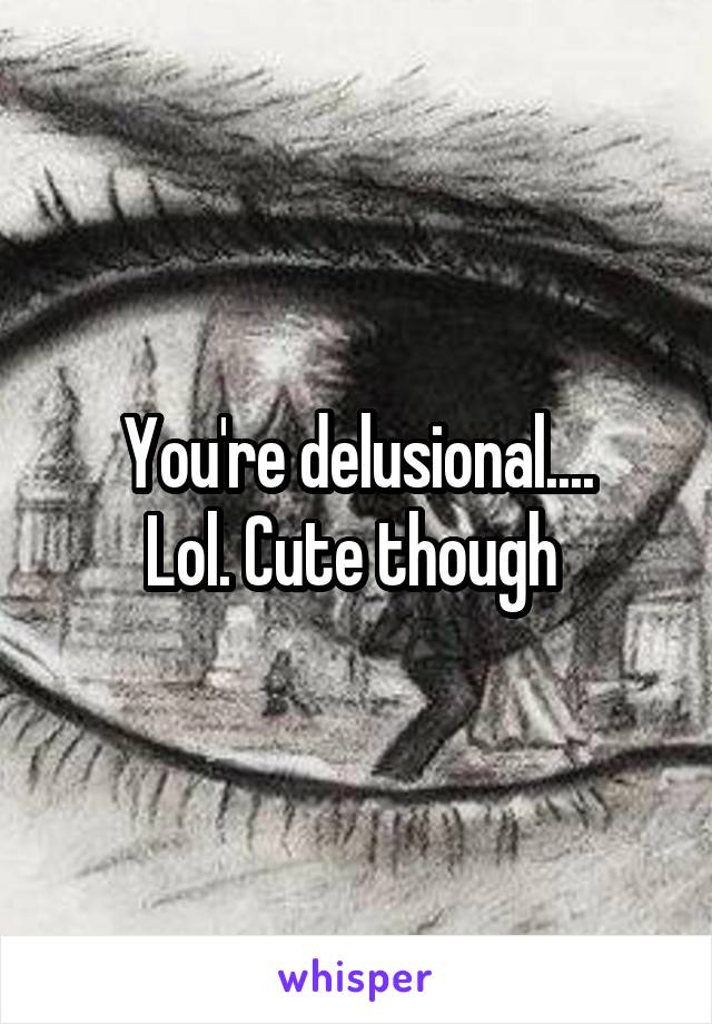 You're delusional....
Lol. Cute though 