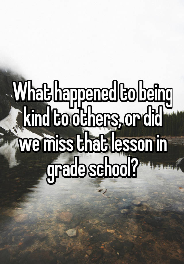 What happened to being kind to others, or did we miss that lesson in grade school?