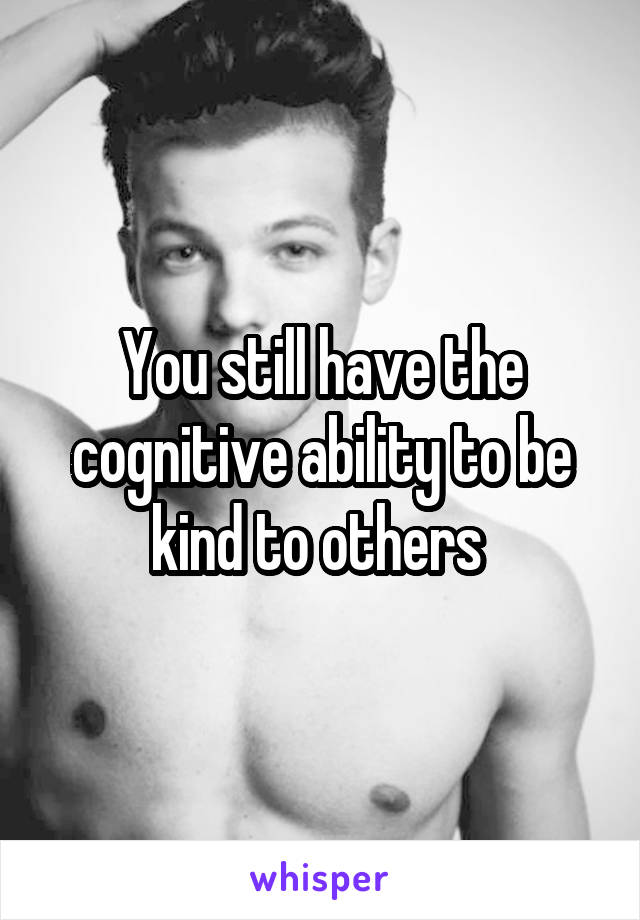 You still have the cognitive ability to be kind to others 