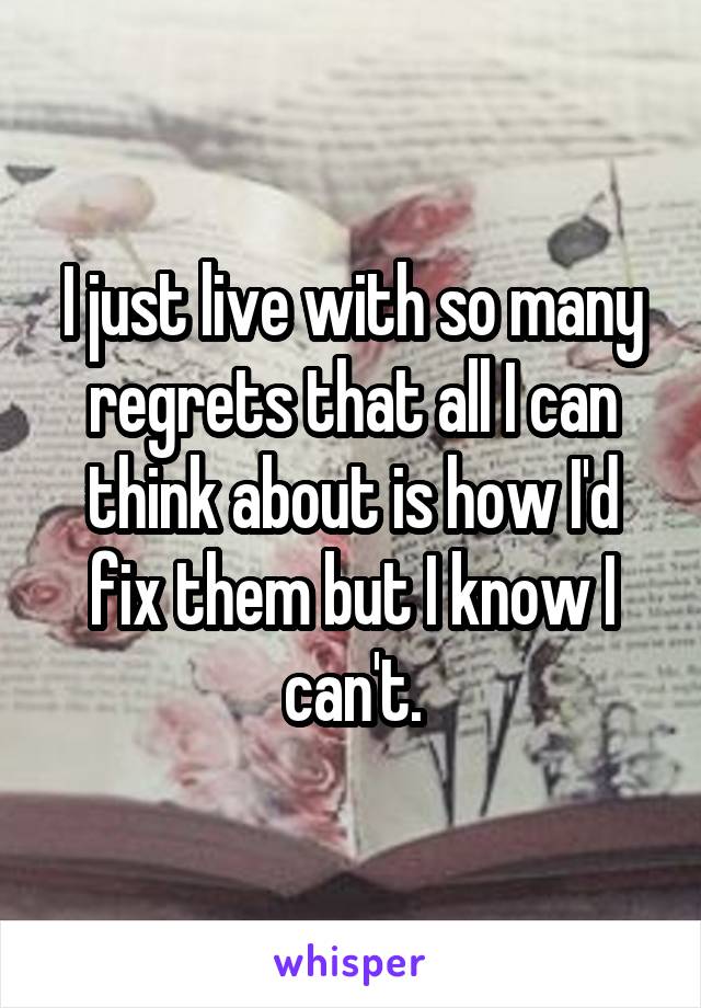 I just live with so many regrets that all I can think about is how I'd fix them but I know I can't.