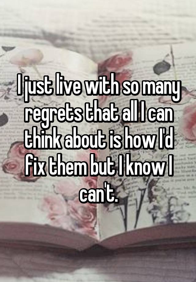 I just live with so many regrets that all I can think about is how I'd fix them but I know I can't.