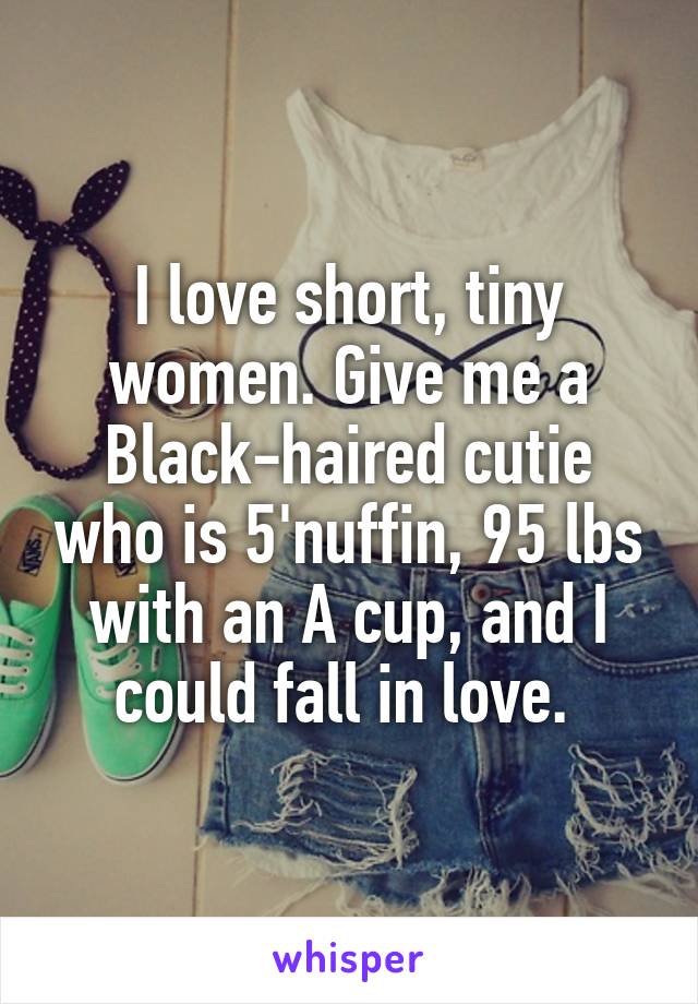 I love short, tiny women. Give me a Black-haired cutie who is 5'nuffin, 95 lbs with an A cup, and I could fall in love. 