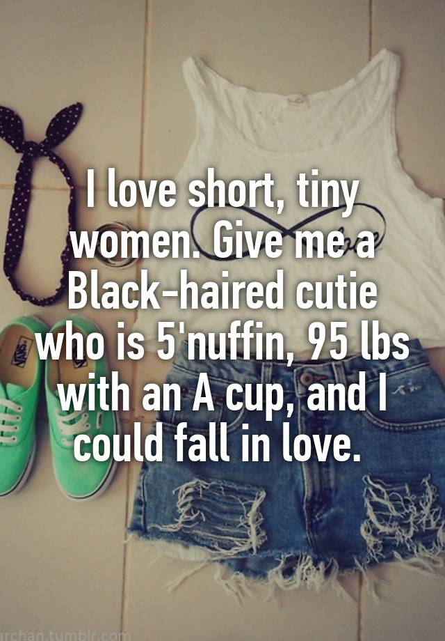 I love short, tiny women. Give me a Black-haired cutie who is 5'nuffin, 95 lbs with an A cup, and I could fall in love. 