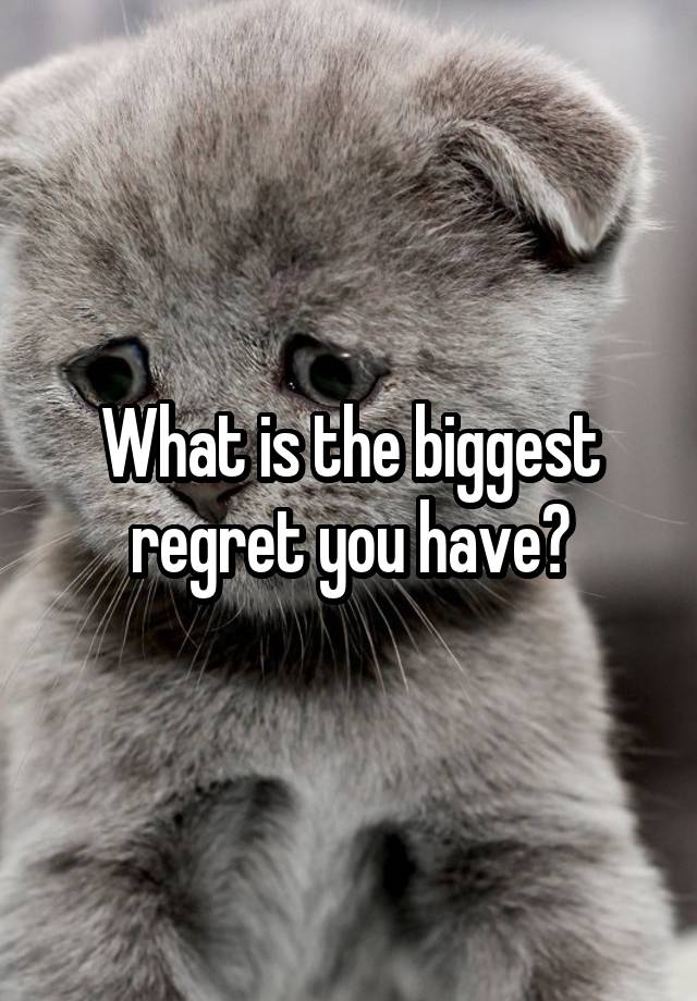 What is the biggest regret you have?