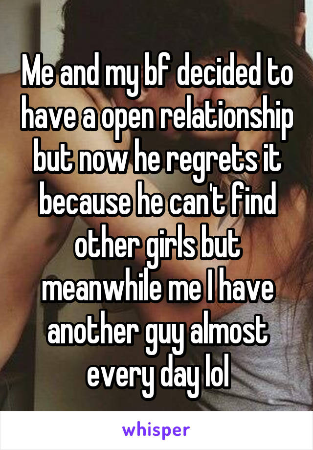 Me and my bf decided to have a open relationship but now he regrets it because he can't find other girls but meanwhile me I have another guy almost every day lol