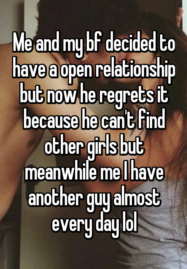 Me and my bf decided to have a open relationship but now he regrets it because he can't find other girls but meanwhile me I have another guy almost every day lol