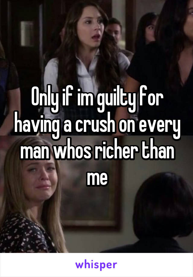 Only if im guilty for having a crush on every man whos richer than me