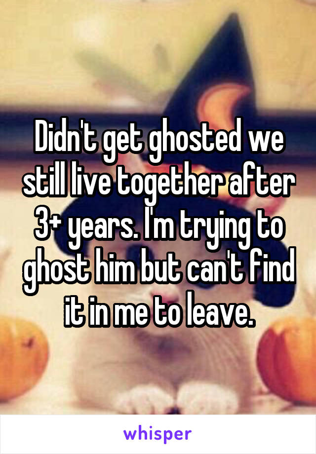 Didn't get ghosted we still live together after 3+ years. I'm trying to ghost him but can't find it in me to leave.