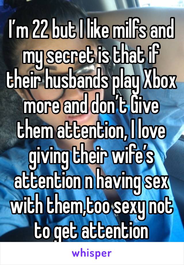 I’m 22 but I like milfs and my secret is that if their husbands play Xbox more and don’t Give them attention, I love giving their wife’s attention n having sex with them,too sexy not to get attention