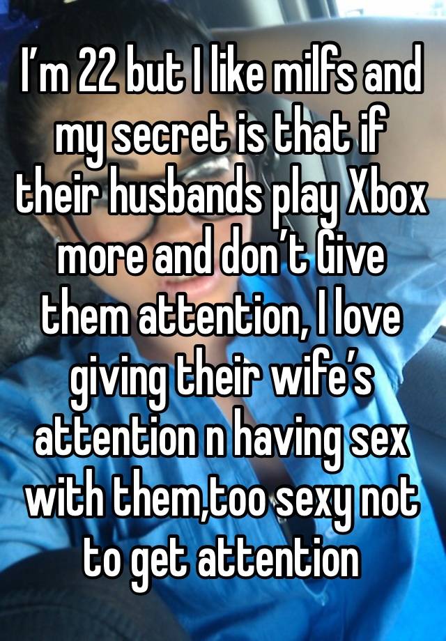 I’m 22 but I like milfs and my secret is that if their husbands play Xbox more and don’t Give them attention, I love giving their wife’s attention n having sex with them,too sexy not to get attention