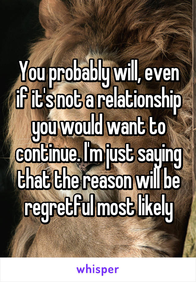 You probably will, even if it's not a relationship you would want to continue. I'm just saying that the reason will be regretful most likely