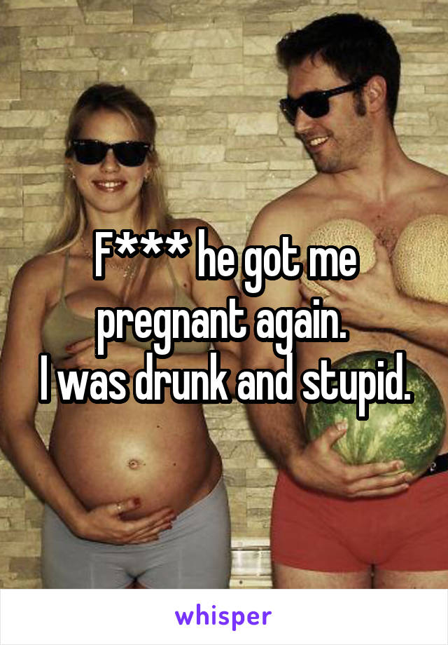 F*** he got me pregnant again. 
I was drunk and stupid.