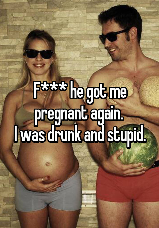 F*** he got me pregnant again. 
I was drunk and stupid.