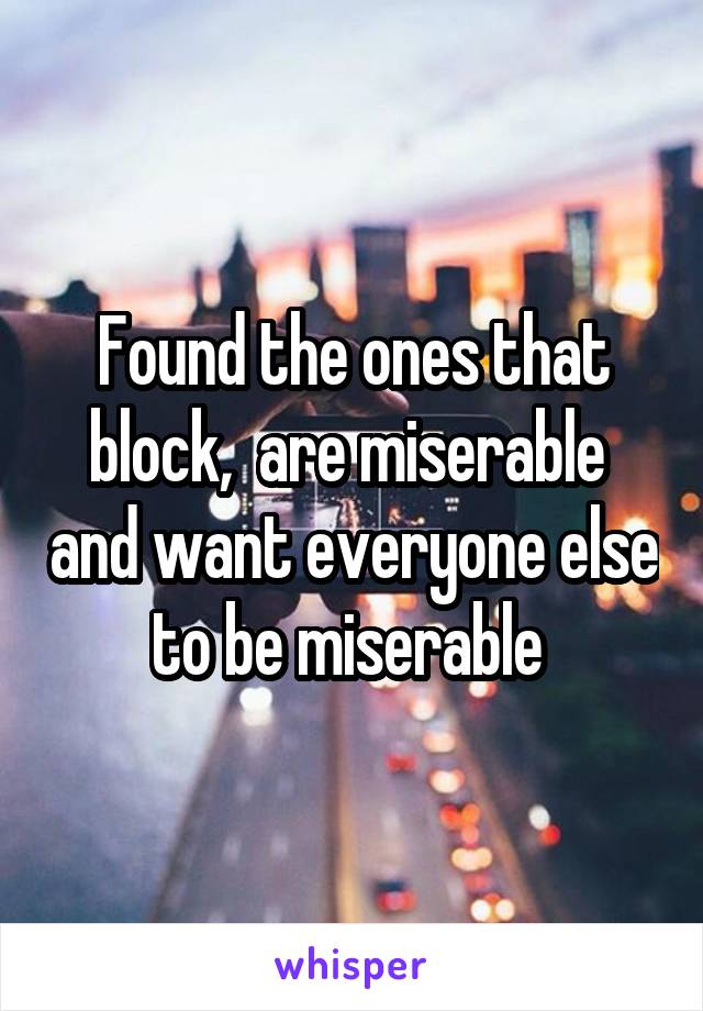 Found the ones that block,  are miserable  and want everyone else to be miserable 