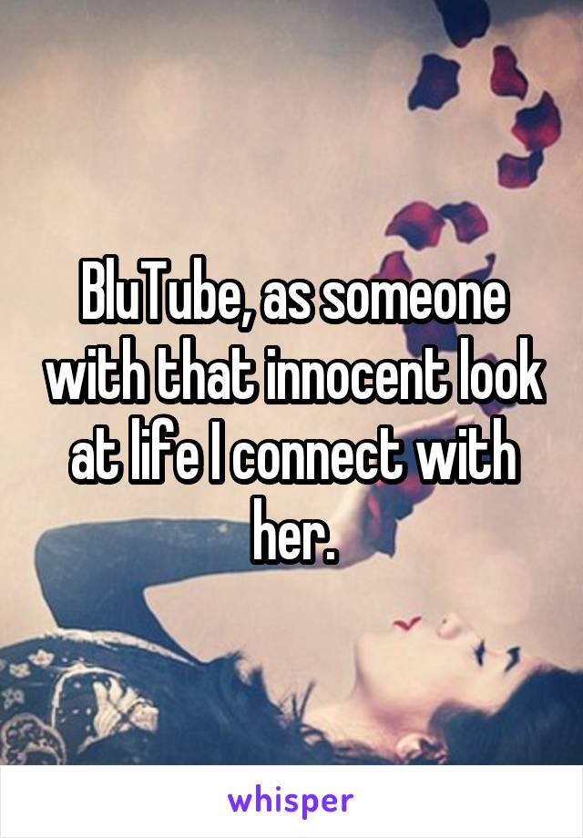 BluTube, as someone with that innocent look at life I connect with her.