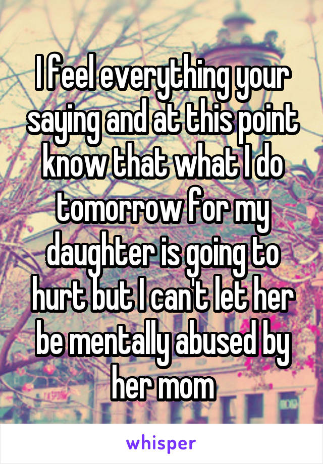 I feel everything your saying and at this point know that what I do tomorrow for my daughter is going to hurt but I can't let her be mentally abused by her mom