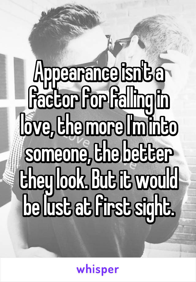 Appearance isn't a factor for falling in love, the more I'm into someone, the better they look. But it would be lust at first sight.