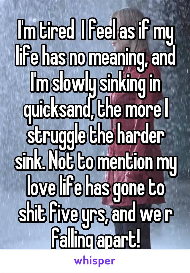 I'm tired  I feel as if my life has no meaning, and I'm slowly sinking in quicksand, the more I struggle the harder sink. Not to mention my love life has gone to shit five yrs, and we r falling apart!