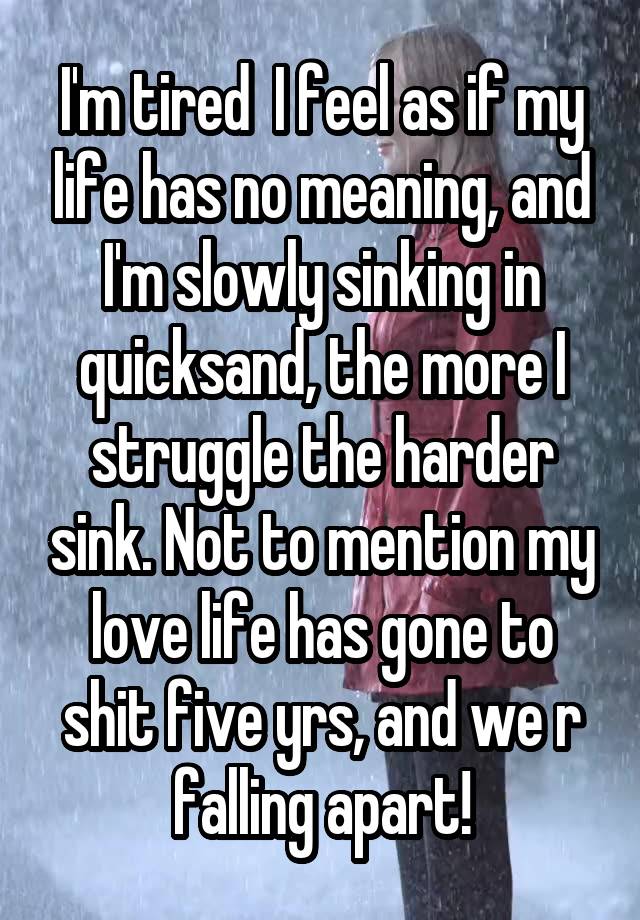 I'm tired  I feel as if my life has no meaning, and I'm slowly sinking in quicksand, the more I struggle the harder sink. Not to mention my love life has gone to shit five yrs, and we r falling apart!