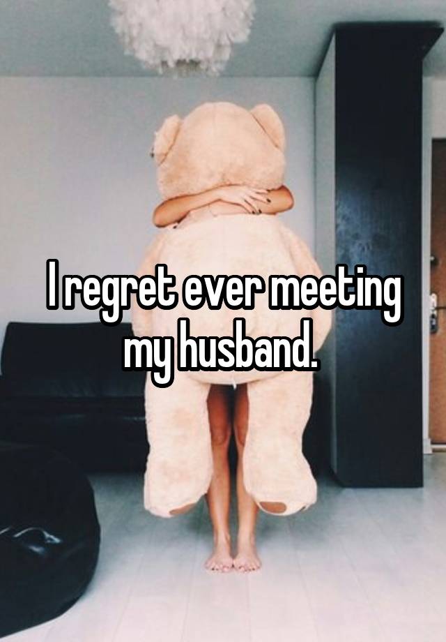 I regret ever meeting my husband. 