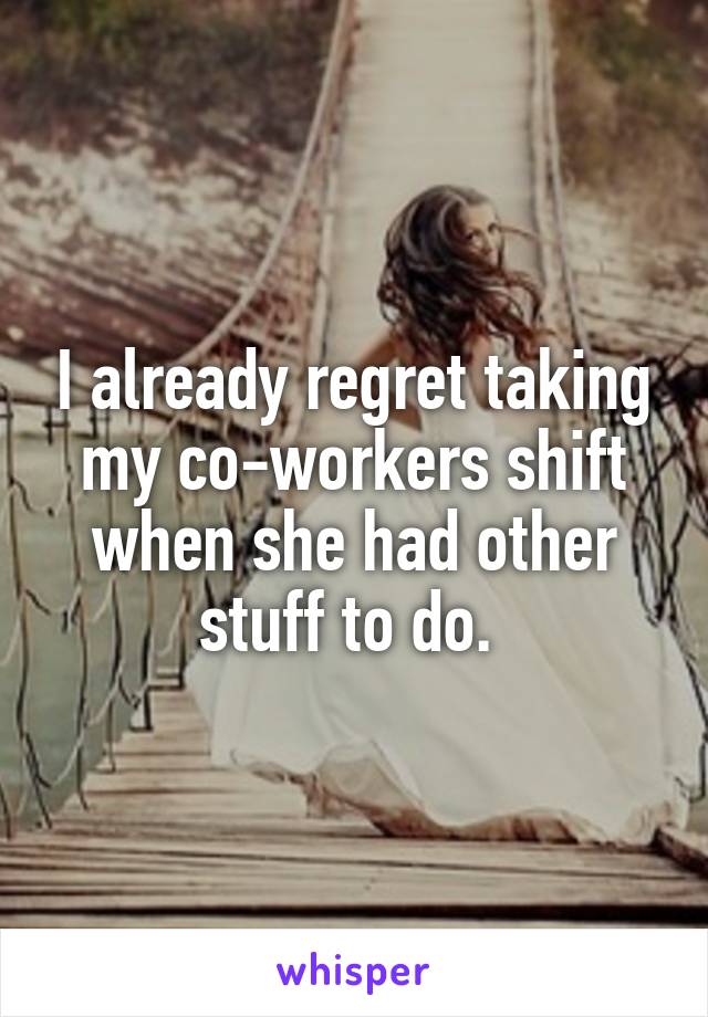 I already regret taking my co-workers shift when she had other stuff to do. 