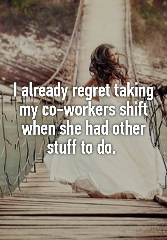 I already regret taking my co-workers shift when she had other stuff to do. 