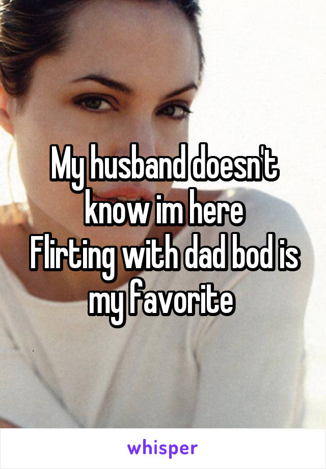 My husband doesn't know im here
Flirting with dad bod is my favorite 