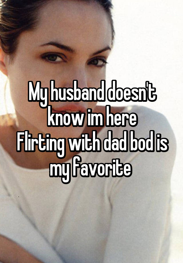 My husband doesn't know im here
Flirting with dad bod is my favorite 