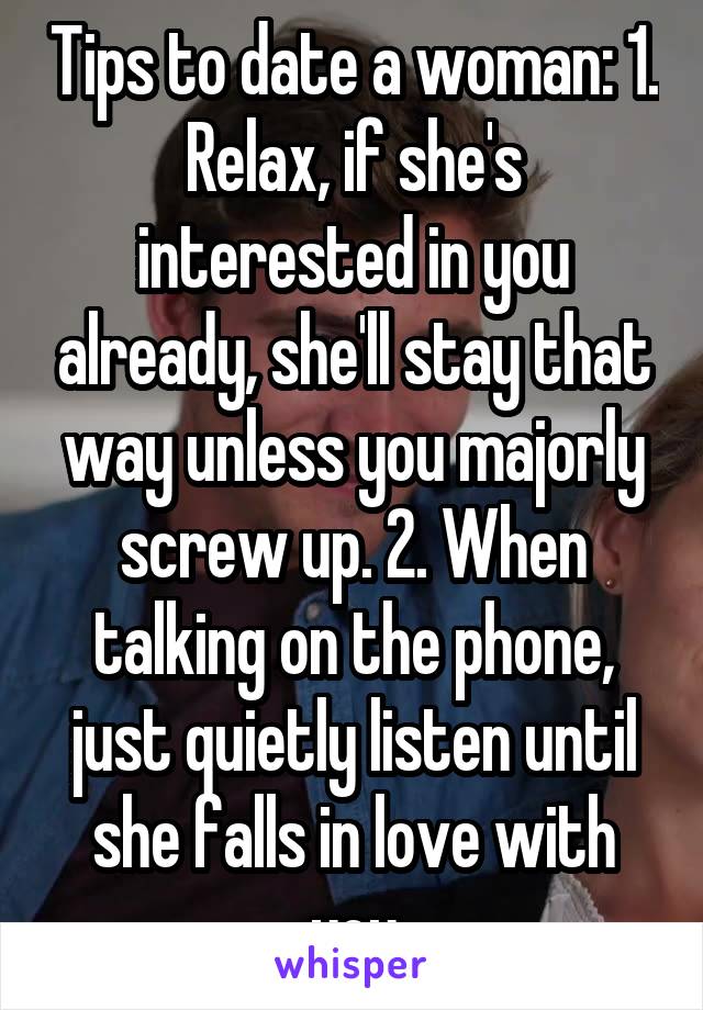 Tips to date a woman: 1. Relax, if she's interested in you already, she'll stay that way unless you majorly screw up. 2. When talking on the phone, just quietly listen until she falls in love with you