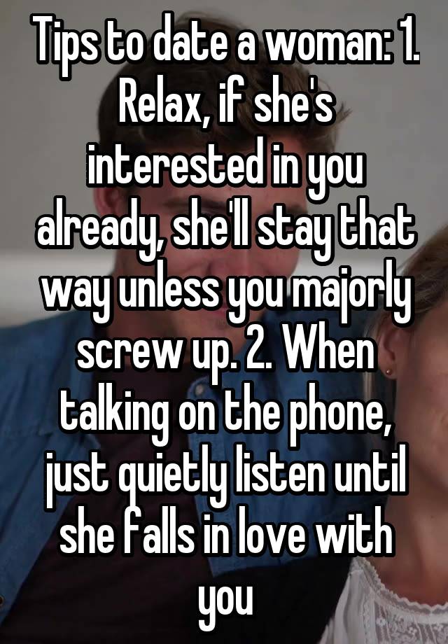 Tips to date a woman: 1. Relax, if she's interested in you already, she'll stay that way unless you majorly screw up. 2. When talking on the phone, just quietly listen until she falls in love with you