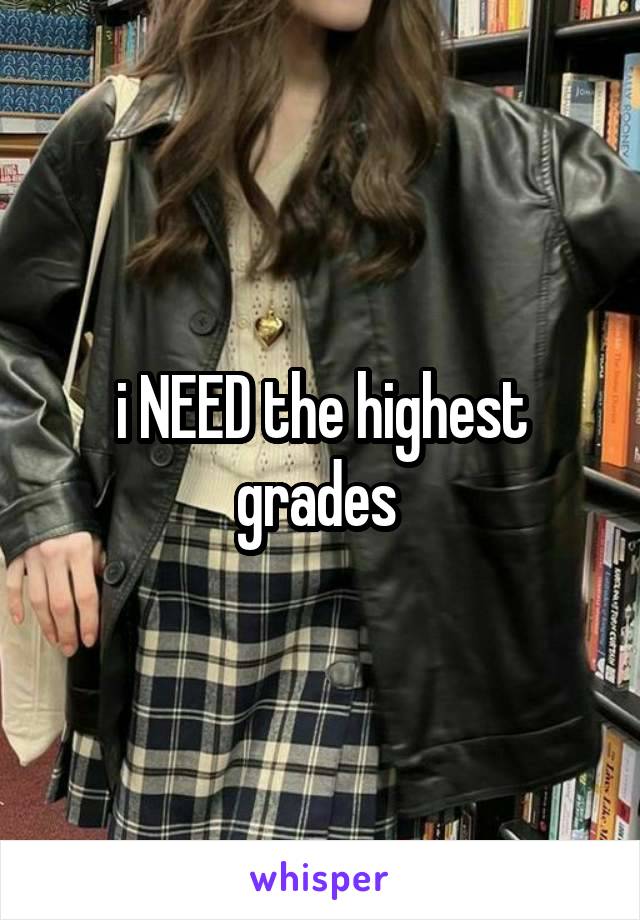 i NEED the highest grades 