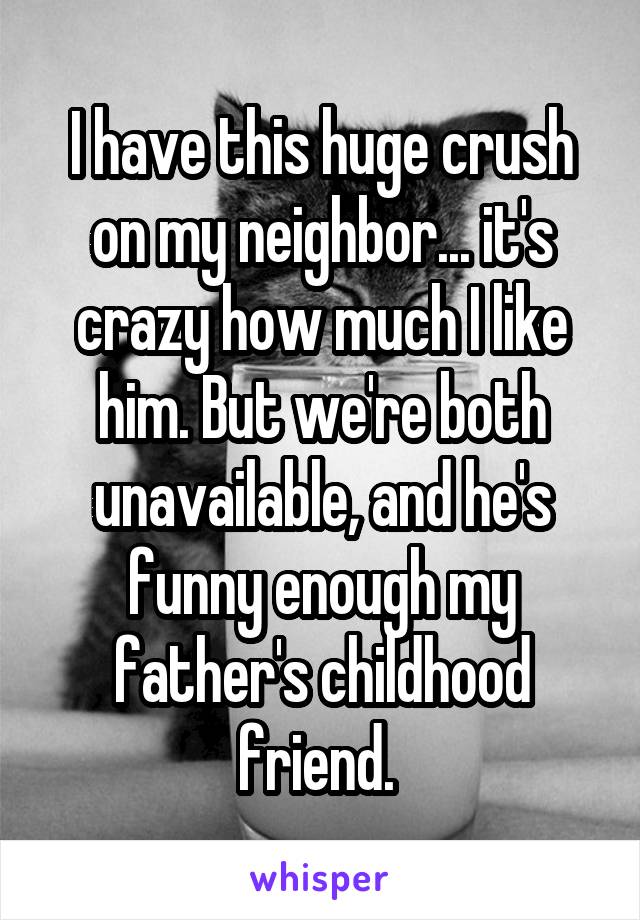 I have this huge crush on my neighbor... it's crazy how much I like him. But we're both unavailable, and he's funny enough my father's childhood friend. 