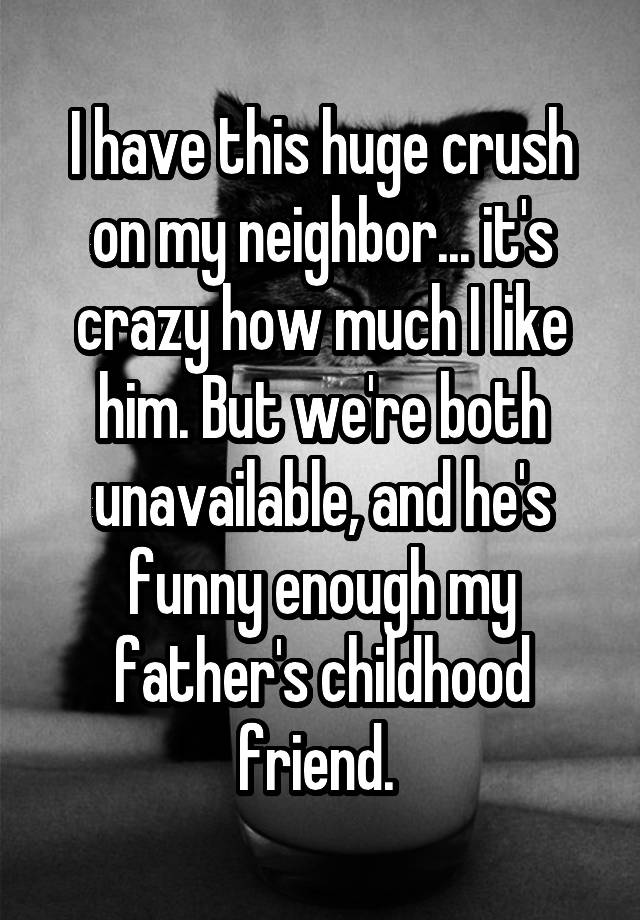 I have this huge crush on my neighbor... it's crazy how much I like him. But we're both unavailable, and he's funny enough my father's childhood friend. 